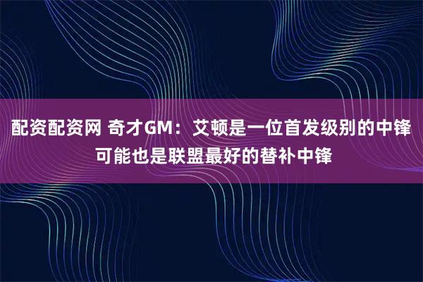 配资配资网 奇才GM：艾顿是一位首发级别的中锋 可能也是联盟最好的替补中锋
