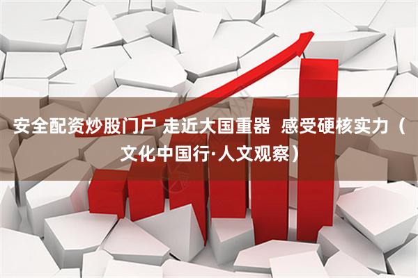 安全配资炒股门户 走近大国重器 感受硬核实力(文化中国行·人文观察)