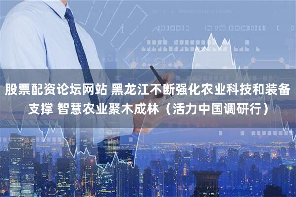 股票配资论坛网站 黑龙江不断强化农业科技和装备支撑 智慧农业聚木成林（活力中国调研行）